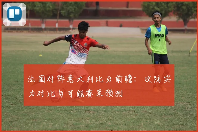 法国对阵意大利比分前瞻：攻防实力对比与可能赛果预测