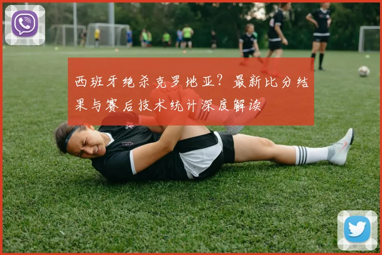 西班牙绝杀克罗地亚？最新比分结果与赛后技术统计深度解读