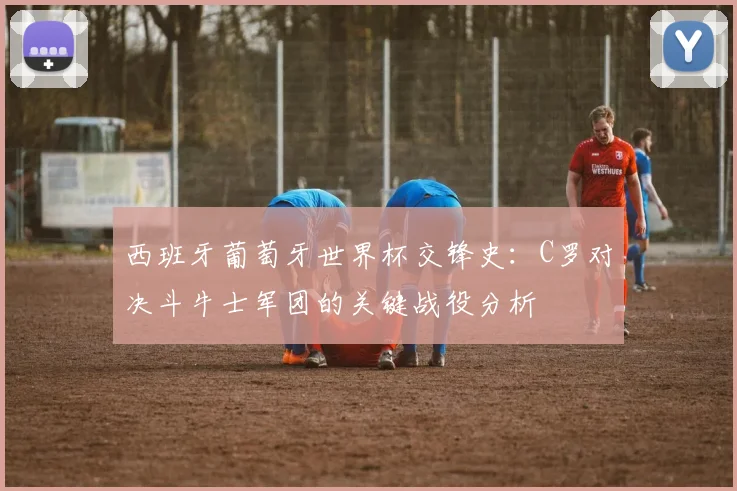 西班牙葡萄牙世界杯交锋史：C罗对决斗牛士军团的关键战役分析