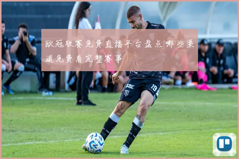 欧冠联赛免费直播平台盘点 哪些渠道免费看完整赛事