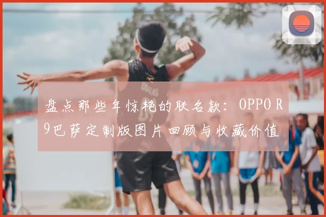 盘点那些年惊艳的联名款：OPPO R9巴萨定制版图片回顾与收藏价值