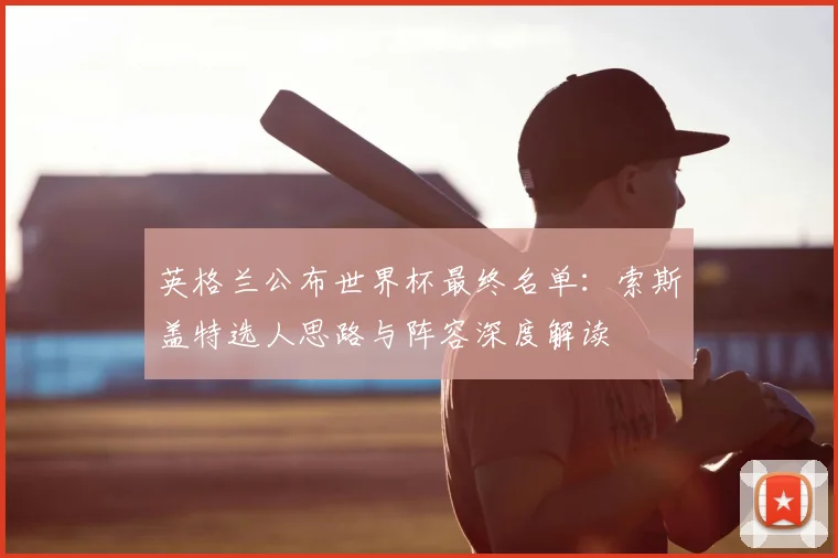 英格兰公布世界杯最终名单：索斯盖特选人思路与阵容深度解读