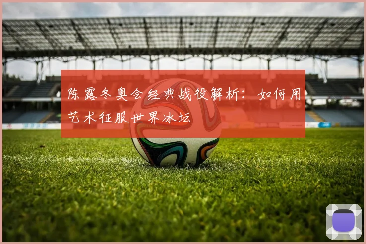 陈露冬奥会经典战役解析：如何用艺术征服世界冰坛