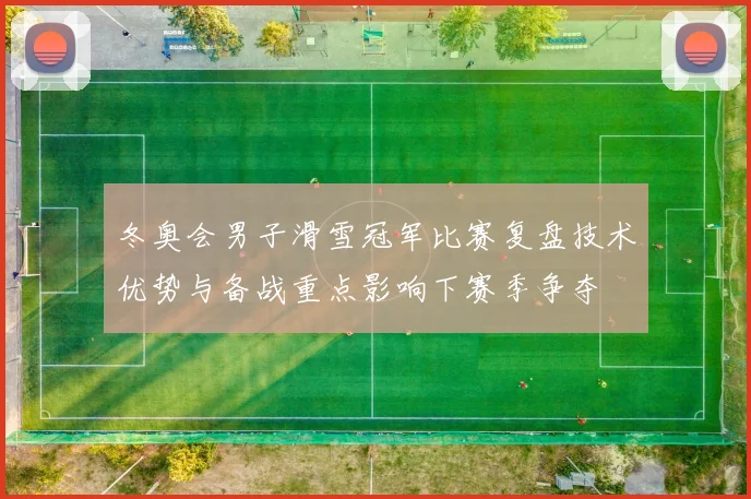 冬奥会男子滑雪冠军比赛复盘技术优势与备战重点影响下赛季争夺