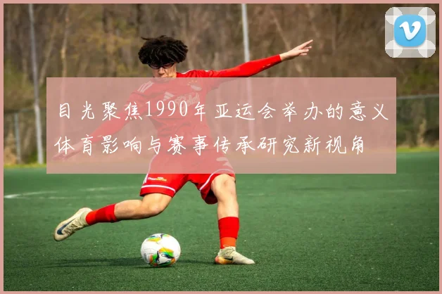 目光聚焦1990年亚运会举办的意义体育影响与赛事传承研究新视角
