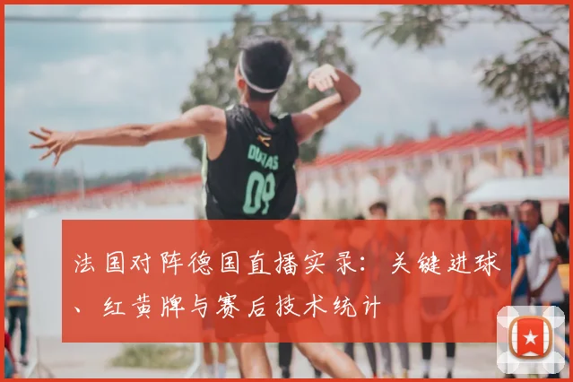 法国对阵德国直播实录：关键进球、红黄牌与赛后技术统计