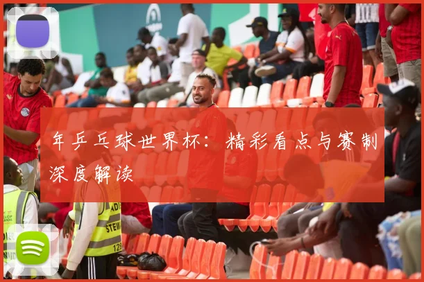 年乒乓球世界杯:精彩看点与赛制深度解读