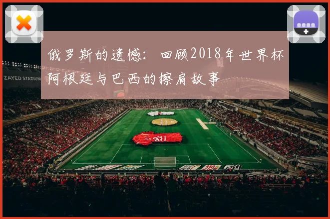 俄罗斯的遗憾:回顾2018年世界杯阿根廷与巴西的擦肩故事
