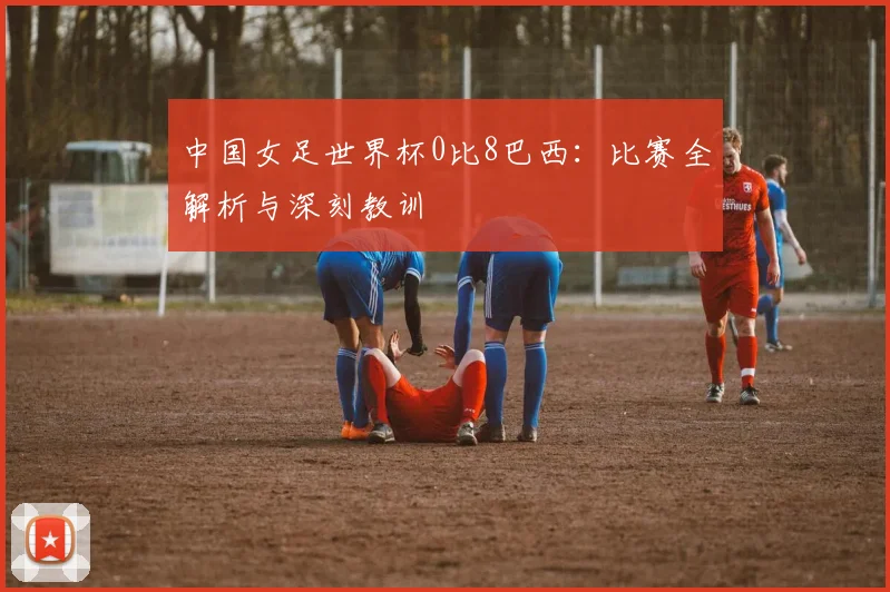 中国女足世界杯0比8巴西：比赛全解析与深刻教训