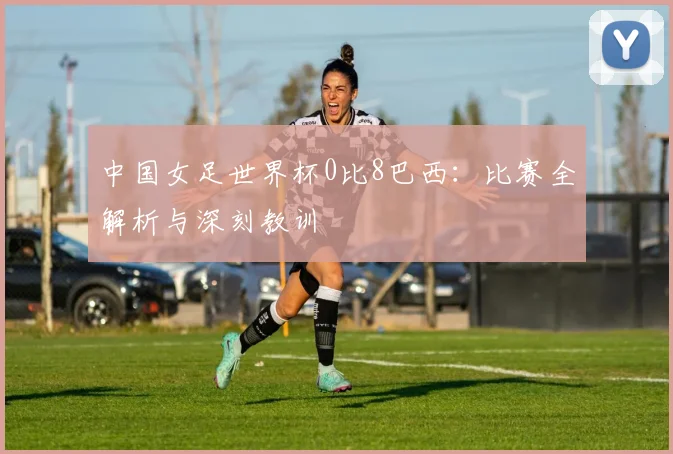 中国女足世界杯0比8巴西：比赛全解析与深刻教训