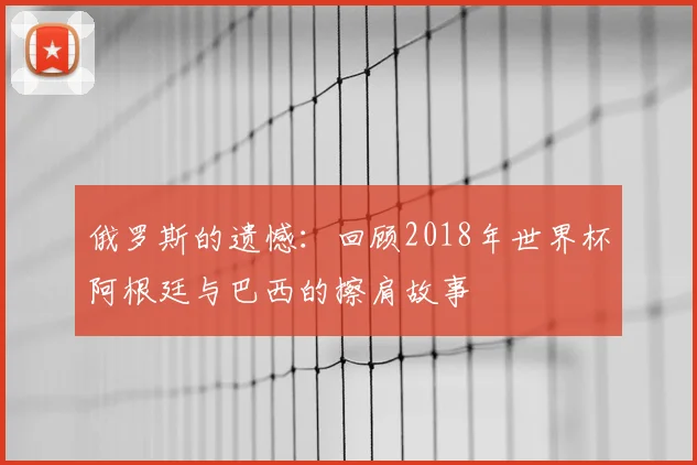 俄罗斯的遗憾:回顾2018年世界杯阿根廷与巴西的擦肩故事
