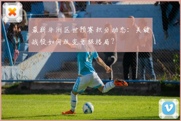 最新非洲区世预赛积分动态：关键战役如何改变晋级格局？