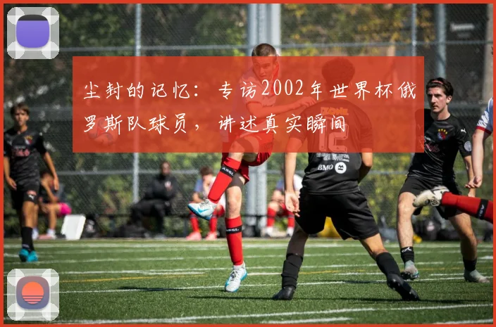 尘封的记忆:专访2002年世界杯俄罗斯队球员,讲述真实瞬间