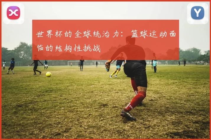 世界杯的全球统治力:篮球运动面临的结构性挑战
