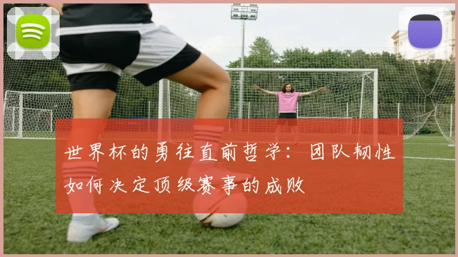 世界杯的勇往直前哲学：团队韧性如何决定顶级赛事的成败