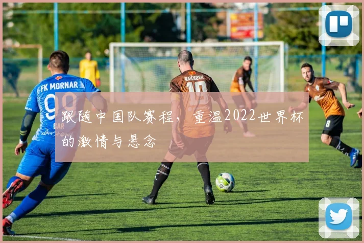 跟随中国队赛程，重温2022世界杯的激情与悬念
