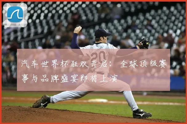 汽车世界杯狂欢开启:全球顶级赛事与品牌盛宴即将上演
