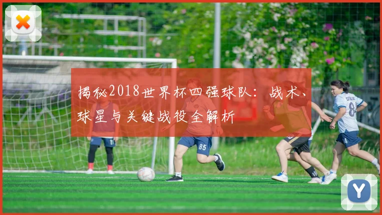 揭秘2018世界杯四强球队：战术、球星与关键战役全解析