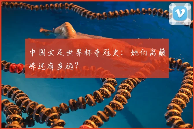 中国女足世界杯夺冠史：她们离巅峰还有多远？