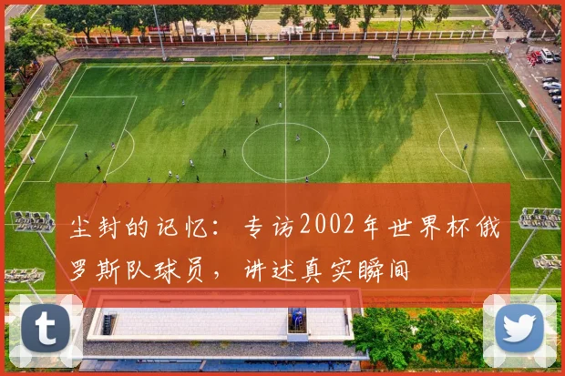 尘封的记忆:专访2002年世界杯俄罗斯队球员,讲述真实瞬间