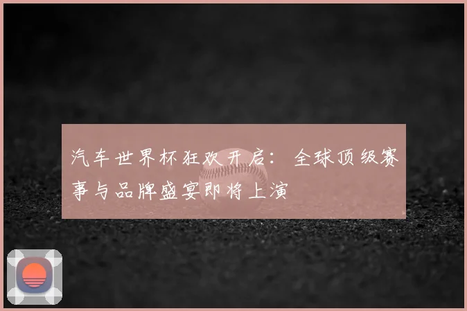 汽车世界杯狂欢开启：全球顶级赛事与品牌盛宴即将上演