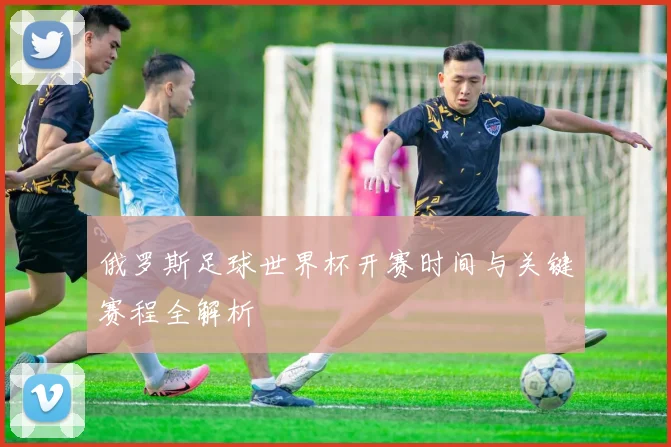 俄罗斯足球世界杯开赛时间与关键赛程全解析