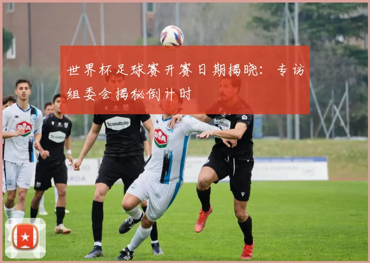 世界杯足球赛开赛日期揭晓：专访组委会揭秘倒计时